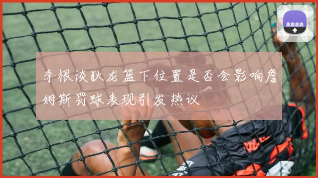 李根谈狄龙篮下位置是否会影响詹姆斯罚球表现引发热议