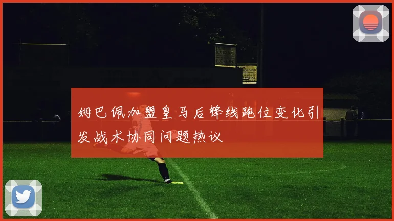 姆巴佩加盟皇马后锋线跑位变化引发战术协同问题热议