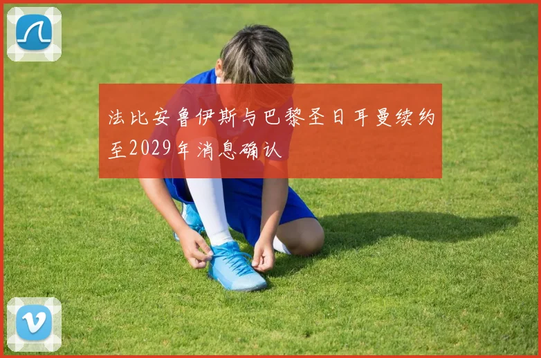 法比安鲁伊斯与巴黎圣日耳曼续约至2029年消息确认