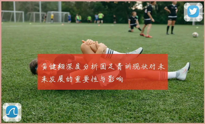 黄健翔深度分析国足青训现状对未来发展的重要性与影响