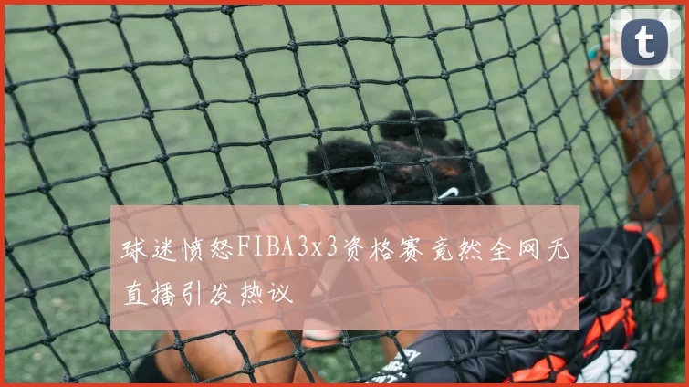 球迷愤怒FIBA3x3资格赛竟然全网无直播引发热议