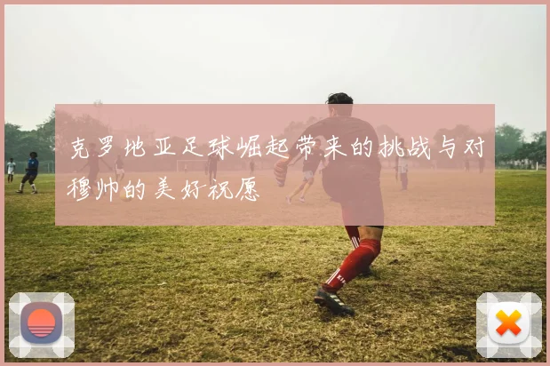 克罗地亚足球崛起带来的挑战与对穆帅的美好祝愿