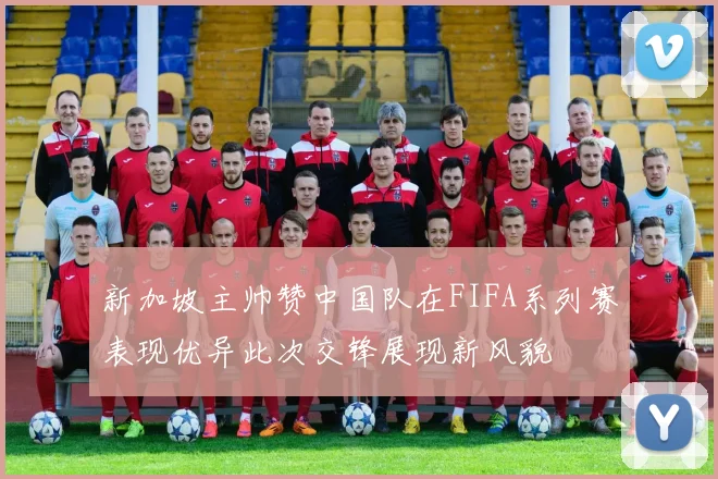 新加坡主帅赞中国队在FIFA系列赛表现优异此次交锋展现新风貌