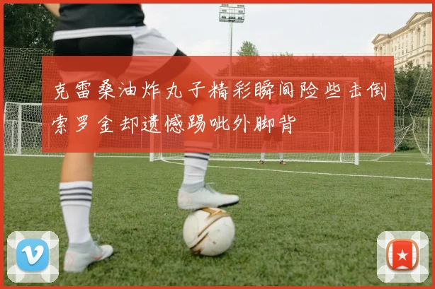 克雷桑油炸丸子精彩瞬间险些击倒索罗金却遗憾踢呲外脚背