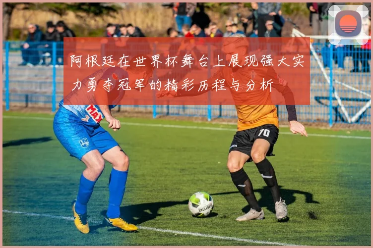 阿根廷在世界杯舞台上展现强大实力勇夺冠军的精彩历程与分析