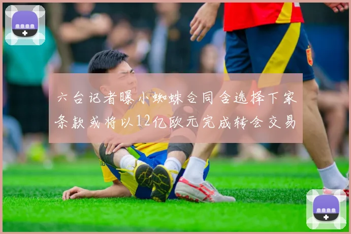 六台记者曝小蜘蛛合同含选择下家条款或将以12亿欧元完成转会交易