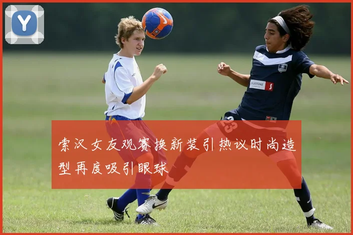 索汉女友观赛换新装引热议时尚造型再度吸引眼球